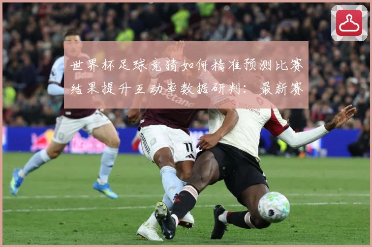 世界杯足球竞猜如何精准预测比赛结果提升互动率数据研判：最新赛事动态与深度分析