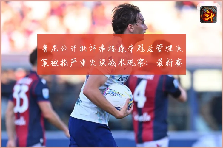 鲁尼公开批评弗格森夺冠后管理决策被指严重失误战术观察：最新赛事动态与深度分析