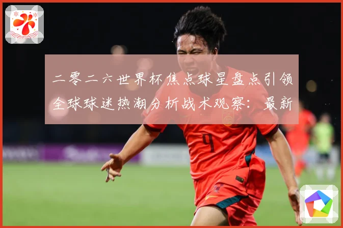 二零二六世界杯焦点球星盘点引领全球球迷热潮分析战术观察：最新赛事动态与深度分析