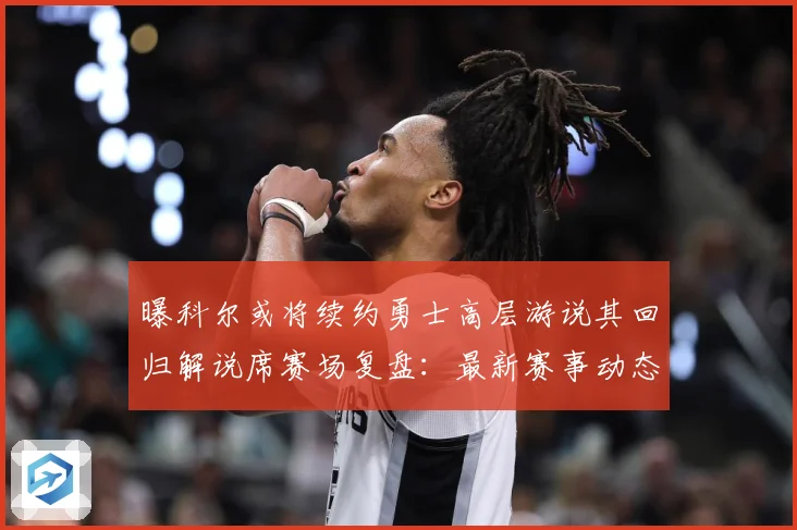 曝科尔或将续约勇士高层游说其回归解说席赛场复盘：最新赛事动态与深度分析