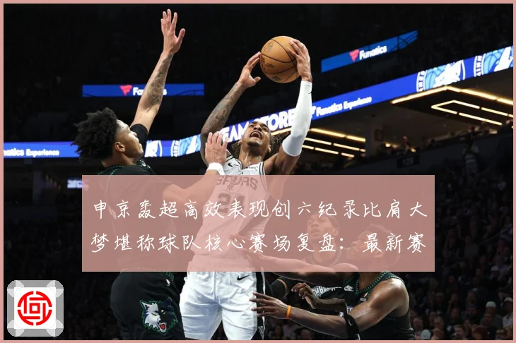 申京轰超高效表现创六纪录比肩大梦堪称球队核心赛场复盘：最新赛事动态与深度分析