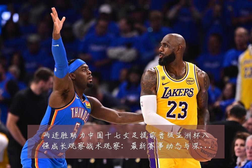 两连胜助力中国十七女足提前晋级亚洲杯八强成长观察战术观察:最新赛事动态与深度分析