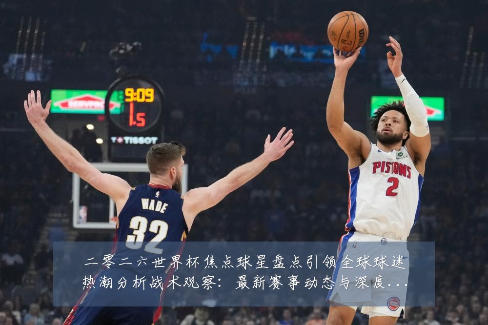 二零二六世界杯焦点球星盘点引领全球球迷热潮分析战术观察:最新赛事动态与深度分析